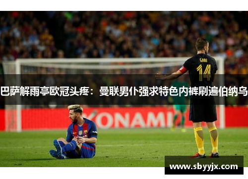 巴萨解雨亭欧冠头疼：曼联男仆强求特色内裤刷遍伯纳乌