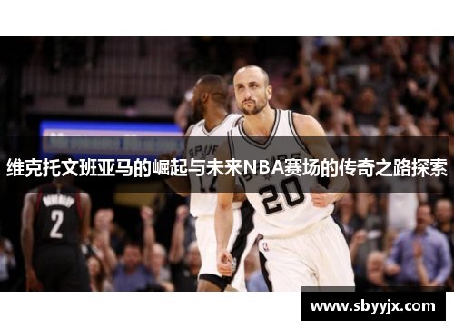 维克托文班亚马的崛起与未来NBA赛场的传奇之路探索