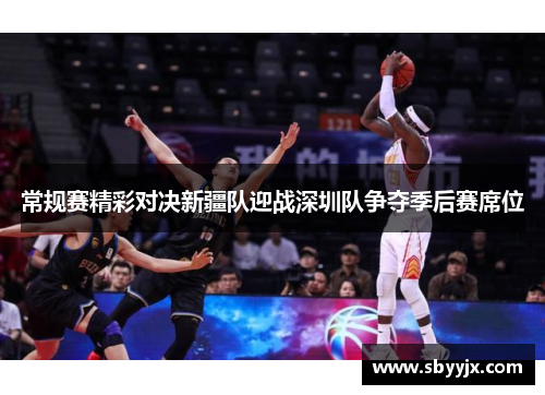 常规赛精彩对决新疆队迎战深圳队争夺季后赛席位